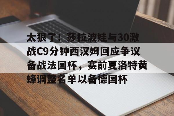关于太狠了！莎拉波娃与30激战C9分钟西汉姆回应争议备战法国杯，赛前夏洛特黄蜂调整名单以备德国杯的信息